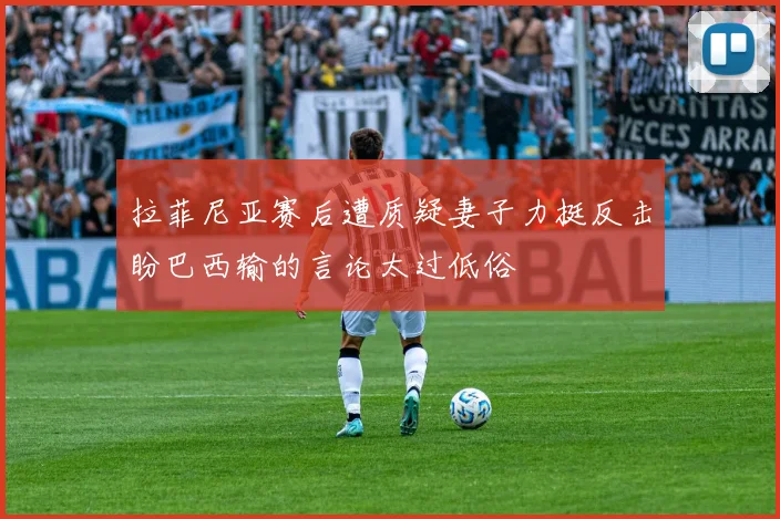 拉菲尼亚赛后遭质疑妻子力挺反击盼巴西输的言论太过低俗