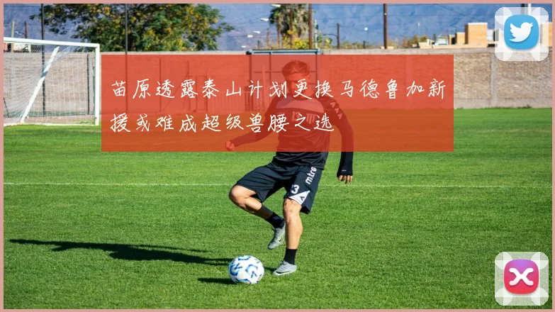 苗原透露泰山计划更换马德鲁加新援或难成超级兽腰之选