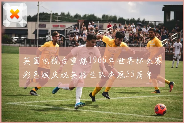 英国电视台重播1966年世界杯决赛彩色版庆祝英格兰队夺冠55周年