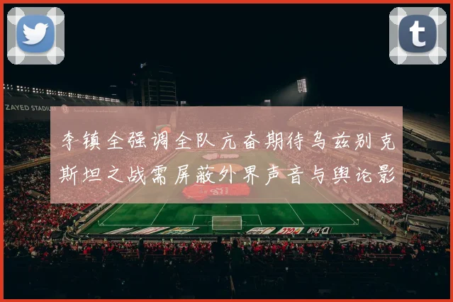 李镇全强调全队亢奋期待乌兹别克斯坦之战需屏蔽外界声音与舆论影响