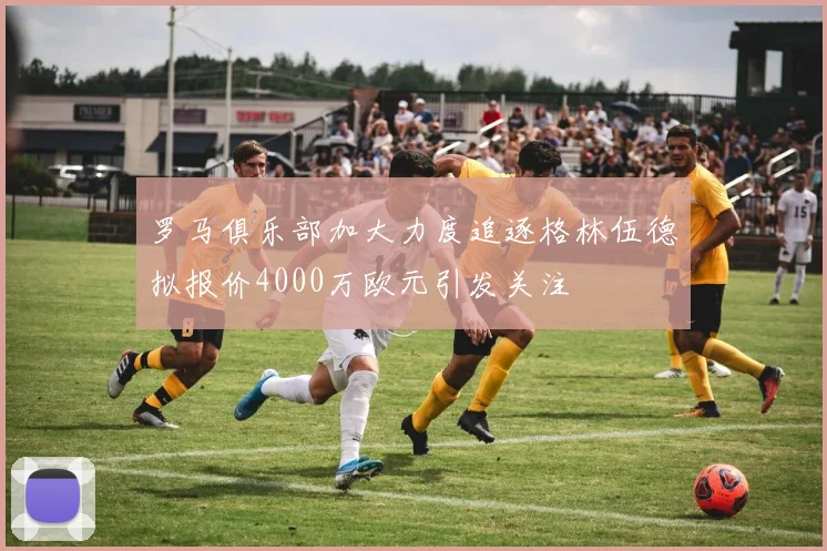 罗马俱乐部加大力度追逐格林伍德拟报价4000万欧元引发关注