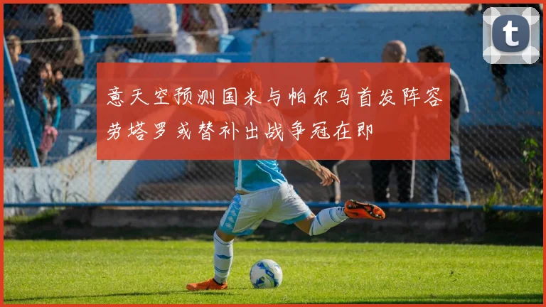 意天空预测国米与帕尔马首发阵容劳塔罗或替补出战争冠在即