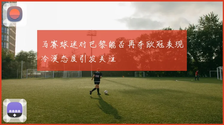 马赛球迷对巴黎能否再夺欧冠表现冷漠态度引发关注