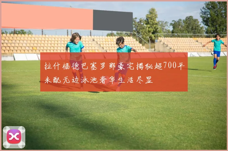 拉什福德巴塞罗那豪宅揭秘超700平米配无边泳池奢华生活尽显