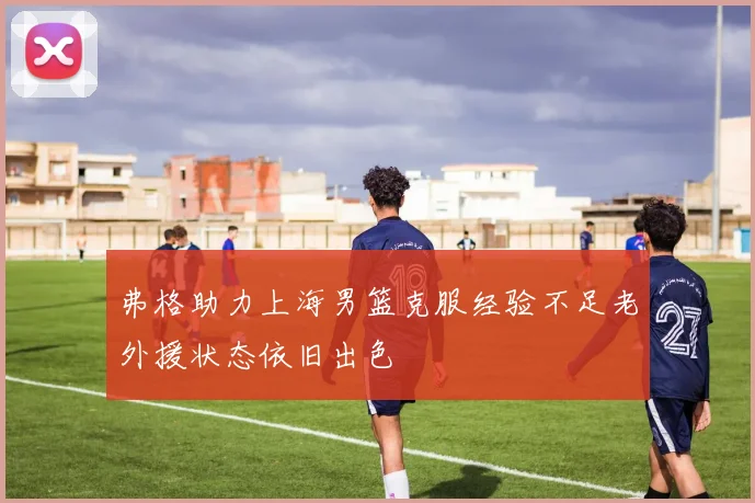 弗格助力上海男篮克服经验不足老外援状态依旧出色