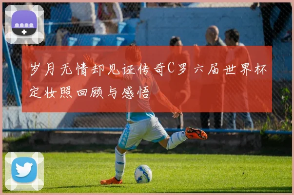 岁月无情却见证传奇C罗六届世界杯定妆照回顾与感悟