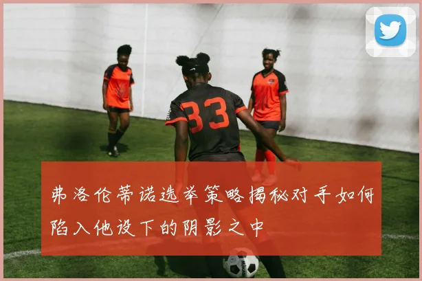 弗洛伦蒂诺选举策略揭秘对手如何陷入他设下的阴影之中