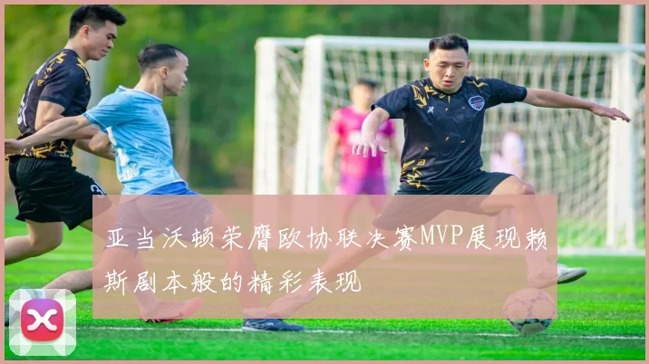 亚当沃顿荣膺欧协联决赛MVP展现赖斯剧本般的精彩表现