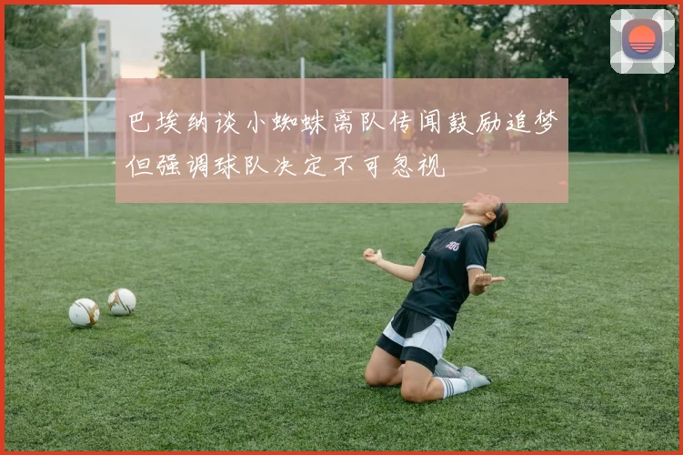 巴埃纳谈小蜘蛛离队传闻鼓励追梦但强调球队决定不可忽视