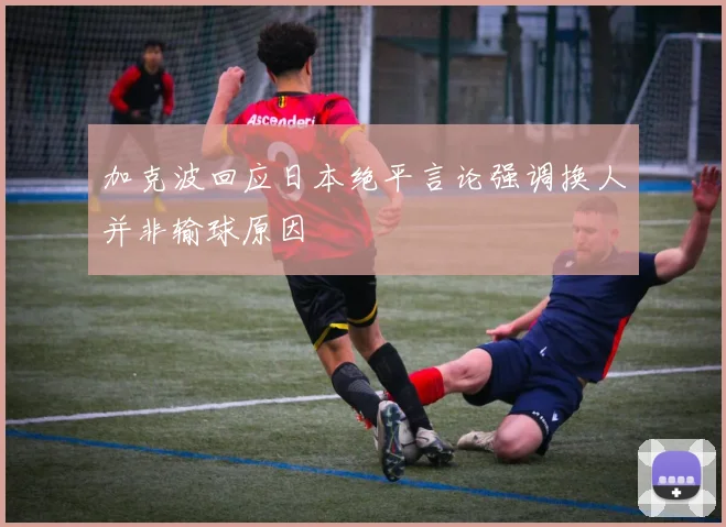 加克波回应日本绝平言论强调换人并非输球原因